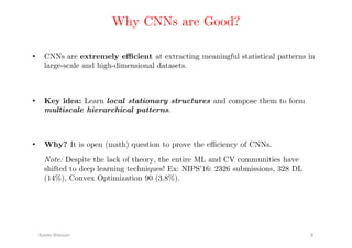 Why CNNs are Good?!
•  CNNs are extremely eﬃcient at extracting meaningful statistical patterns in
large-scale and high-dimensional datasets.!
Xavier	Bresson	 8	
•  Key idea: Learn local stationary structures and compose them to form
multiscale hierarchical patterns.!
•  Why? It is open (math) question to prove the eﬃciency of CNNs.!
Note: Despite the lack of theory, the entire ML and CV communities have
shifted to deep learning techniques! Ex: NIPS’16: 2326 submissions, 328 DL
(14%), Convex Optimization 90 (3.8%). !
 