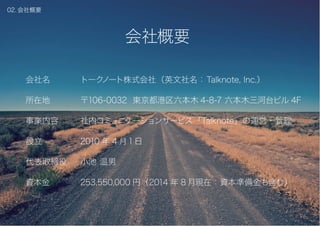 いい会社をつくる社内 SNS
会社概要
企業理念
解決するべき課題
トークノートとは？
導入企業
P.02
P.03
P.04
P.07
P.13
目次
01. 目次
会社名
所在地
事業内容
設立
代表取締役
資本金
トークノート株式会社（英文社名：Talknote, Inc.）
〒106-0032 東京都港区六本木 4-8-7 六本木三河台ビル 4F
社内コミュニケーションサービス「Talknote」の運営・管理
2010 年 4 月1日
小池 温男
253,550,000 円（2014 年 8 月現在：資本準備金も含む）
会社概要
02. 会社概要
 
