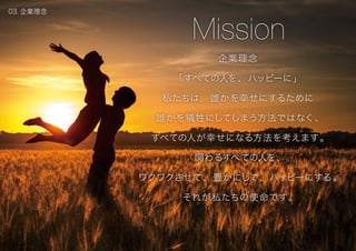 企業理念
「すべての人を、ハッピーに」
私たちは、誰かを幸せにするために
誰かを犠牲にしてしまう方法ではなく、
すべての人が幸せになる方法を考えます。
関わるすべての人を、
ワクワクさせて、豊かにして、ハッピーにする。
それが私たちの使命です。
Mission
03. 企業理念
 
