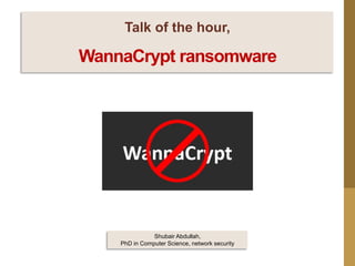 Talk of the hour,
WannaCrypt ransomware
Shubair Abdullah,
PhD in Computer Science, network security
 