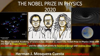 THE NOBEL PRIZE IN PHYSICS
2020
The Royal Swedish Academy of Sciences has decided to award the Nobel Prize in Physics 2020 with
one half to Roger Penrose “for the discovery that black hole formation is a robust prediction of the
general theory of relativity" and the other half jointly to Reinhard Genzel and Andrea Ghez "for the
discovery of a supermassive compact object at the centre of our galaxy".
By: Herman J. Mosquera Cuesta (PhD Astrophysics)
 
