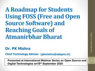 A Roadmap for Students
Using FOSS (Free and Open
Source Software) and
Reaching Goals of
Atmanirbhar Bharat
Dr. PK Mishra
Chief Technology Advisor
Presented at International Webinar Series on Open Source and
Digital Technologies on18th September 2020
(pkmishra@adapro.in)
CopyrightAdaproConsulting
1
 
