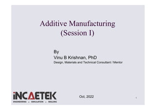1
Additive Manufacturing
(Session I)
Oct, 2022
By
Vinu B Krishnan, PhD
Design, Materials and Technical Consultant / Mentor
 