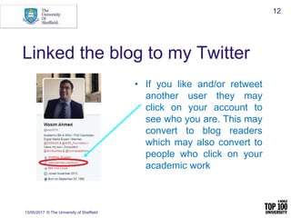 Linked the blog to my Twitter
13/05/2017 © The University of Sheffield
12
• If you like and/or retweet
another user they may
click on your account to
see who you are. This may
convert to blog readers
which may also convert to
people who click on your
academic work
 
