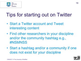 Tips for starting out on Twitter
• Start a Twitter account and Tweet
interesting content
• Find other researchers in your discipline
and/or the community hashtag e.g.,
#NSMNSS
• Start a hashtag and/or a community if one
does not exist for your discipline
13/05/2017 © The University of Sheffield
19
 