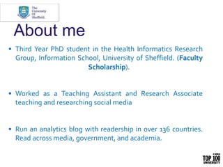 About me
• Third Year PhD student in the Health Informatics Research
Group, Information School, University of Sheffield. (Faculty
Scholarship).
• Worked as a Teaching Assistant and Research Associate
teaching and researching social media
• Run an analytics blog with readership in over 136 countries.
Read across media, government, and academia.
 