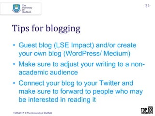 • Guest blog (LSE Impact) and/or create
your own blog (WordPress/ Medium)
• Make sure to adjust your writing to a non-
academic audience
• Connect your blog to your Twitter and
make sure to forward to people who may
be interested in reading it
13/05/2017 © The University of Sheffield
22
Tips for blogging
 