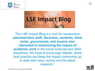 13/05/2017 © The University of Sheffield
23
“The LSE Impact Blog is a hub for researchers,
administrative staff, librarians, students, think
tanks, government, and anyone else
interested in maximising the impact of
academic work in the social sciences and other
disciplines. We hope to encourage debate, share
best practice and keep the impact community up
to date with news, events and the latest
research.”
 