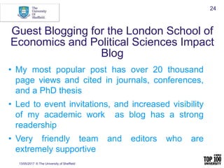 Guest Blogging for the London School of
Economics and Political Sciences Impact
Blog
13/05/2017 © The University of Sheffield
24
• My most popular post has over 20 thousand
page views and cited in journals, conferences,
and a PhD thesis
• Led to event invitations, and increased visibility
of my academic work as blog has a strong
readership
• Very friendly team and editors who are
extremely supportive
 