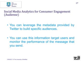 13/05/2017 © The University of Sheffield
27
Social Media Analytics for Consumer Engagement
(Audiense)
• You can leverage the metadata provided by
Twitter to build specific audiences.
• You can use this information target users and
monitor the performance of the message that
you send.
 