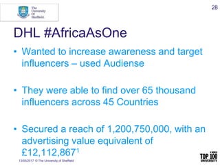 DHL #AfricaAsOne
• Wanted to increase awareness and target
influencers – used Audiense
• They were able to find over 65 thousand
influencers across 45 Countries
• Secured a reach of 1,200,750,000, with an
advertising value equivalent of
£12,112,8671
13/05/2017 © The University of Sheffield
28
 