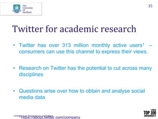 13/05/2017 © The University of Sheffield
35
• Twitter has over 313 million monthly active users1 –
consumers can use this channel to express their views.
• Research on Twitter has the potential to cut across many
disciplines
• Questions arise over how to obtain and analyse social
media data
1 https://about.twitter.com/company
Twitter for academic research
 