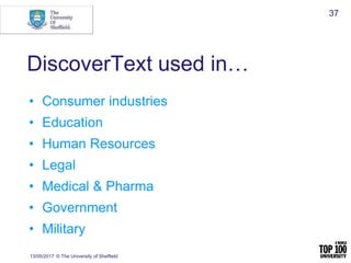 DiscoverText used in…
• Consumer industries
• Education
• Human Resources
• Legal
• Medical & Pharma
• Government
• Military
13/05/2017 © The University of Sheffield
37
 