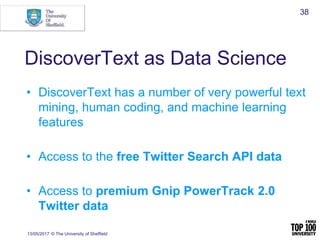 DiscoverText as Data Science
• DiscoverText has a number of very powerful text
mining, human coding, and machine learning
features
• Access to the free Twitter Search API data
• Access to premium Gnip PowerTrack 2.0
Twitter data
13/05/2017 © The University of Sheffield
38
 
