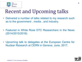 13/05/2017 © The University of Sheffield
4
• Delivered a number of talks related to my research such
as to the government , media , and industry.
• Featured in White Rose DTC Researchers in the News
(2014/2015/2016)
• Upcoming talk to delegates at the European Centre for
Nuclear Research at CERN in Geneva. June, 2017.
Recent and Upcoming talks
 