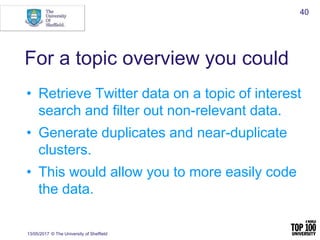 For a topic overview you could
• Retrieve Twitter data on a topic of interest
search and filter out non-relevant data.
• Generate duplicates and near-duplicate
clusters.
• This would allow you to more easily code
the data.
13/05/2017 © The University of Sheffield
40
 
