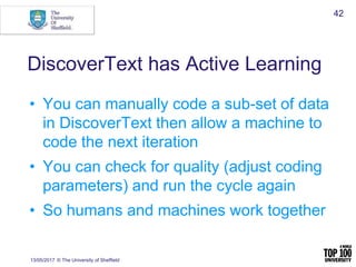 DiscoverText has Active Learning
• You can manually code a sub-set of data
in DiscoverText then allow a machine to
code the next iteration
• You can check for quality (adjust coding
parameters) and run the cycle again
• So humans and machines work together
13/05/2017 © The University of Sheffield
42
 