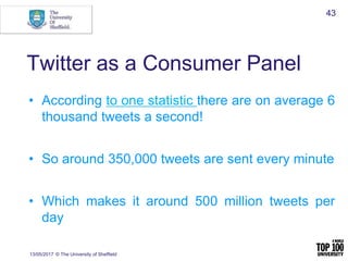 Twitter as a Consumer Panel
• According to one statistic there are on average 6
thousand tweets a second!
• So around 350,000 tweets are sent every minute
• Which makes it around 500 million tweets per
day
13/05/2017 © The University of Sheffield
43
 