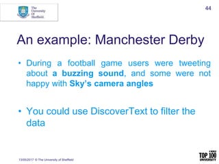 An example: Manchester Derby
• During a football game users were tweeting
about a buzzing sound, and some were not
happy with Sky’s camera angles
• You could use DiscoverText to filter the
data
13/05/2017 © The University of Sheffield
44
 