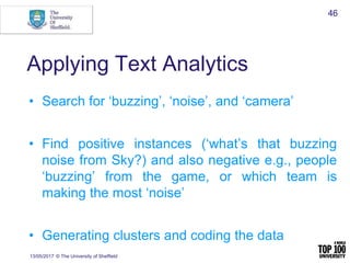 Applying Text Analytics
• Search for ‘buzzing’, ‘noise’, and ‘camera’
• Find positive instances (‘what’s that buzzing
noise from Sky?) and also negative e.g., people
‘buzzing’ from the game, or which team is
making the most ‘noise’
• Generating clusters and coding the data
13/05/2017 © The University of Sheffield
46
 