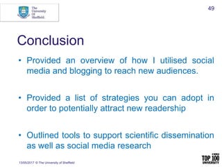 Conclusion
• Provided an overview of how I utilised social
media and blogging to reach new audiences.
• Provided a list of strategies you can adopt in
order to potentially attract new readership
• Outlined tools to support scientific dissemination
as well as social media research
13/05/2017 © The University of Sheffield
49
 