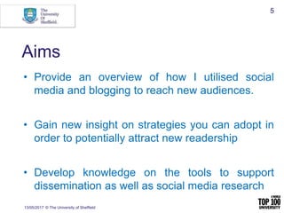 Aims
• Provide an overview of how I utilised social
media and blogging to reach new audiences.
• Gain new insight on strategies you can adopt in
order to potentially attract new readership
• Develop knowledge on the tools to support
dissemination as well as social media research
13/05/2017 © The University of Sheffield
5
 