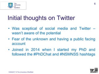 Initial thoughts on Twitter
• Was sceptical of social media and Twitter –
wasn’t aware of the potential
• Fear of the unknown and having a public facing
account
• Joined in 2014 when I started my PhD and
followed the #PhDChat and #NSMNSS hashtags
13/05/2017 © The University of Sheffield
6
 