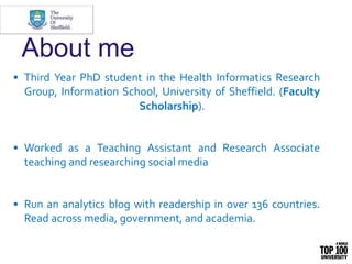 About me
• Third Year PhD student in the Health Informatics Research
Group, Information School, University of Sheffield. (...