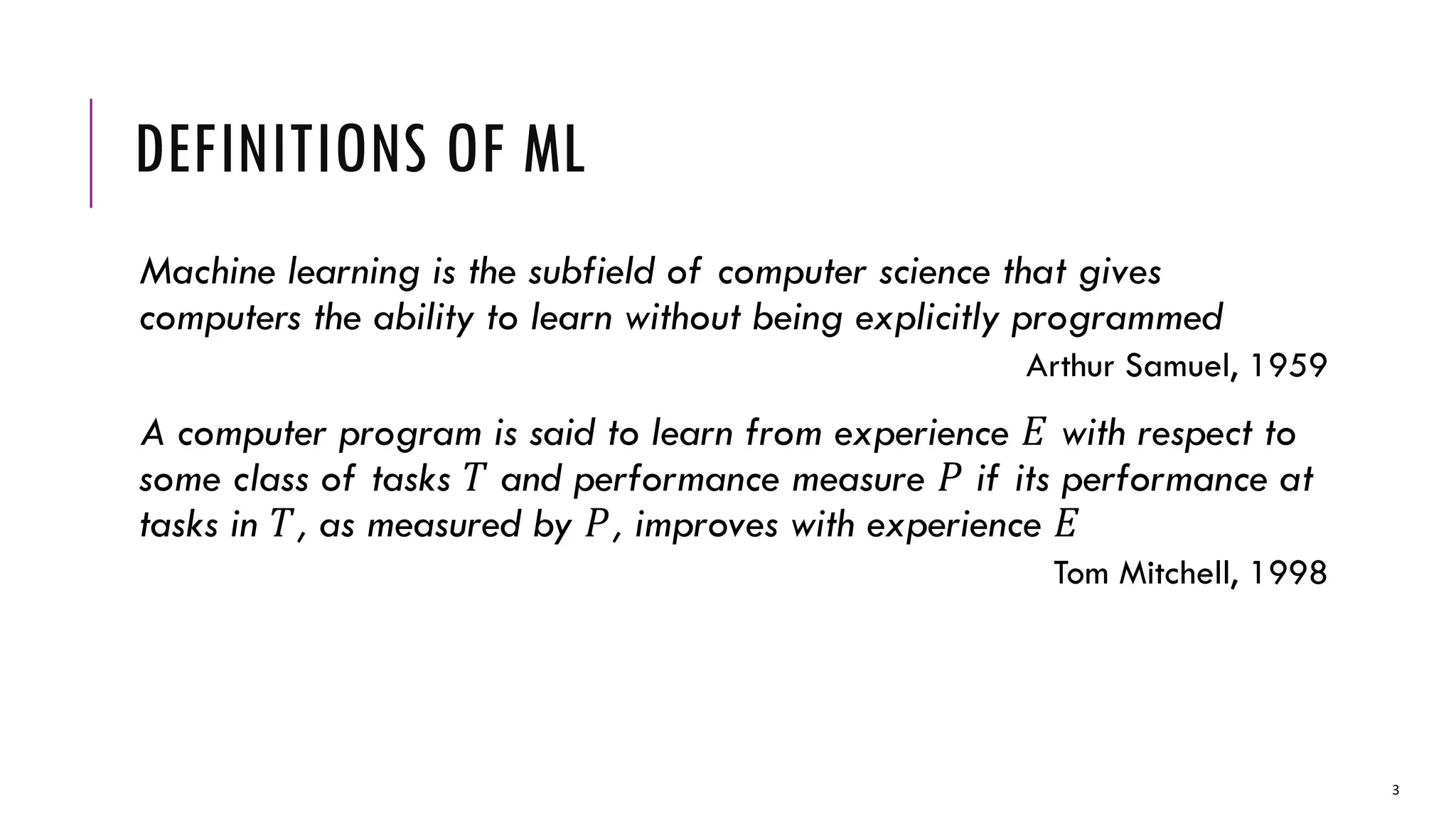 DEFINITIONS OF ML
Machine learning is the subfield of computer science that gives
computers the ability to learn without being explicitly programmed
Arthur Samuel, 1959
A computer program is said to learn from experience 𝐸 with respect to
some class of tasks 𝑇 and performance measure 𝑃 if its performance at
tasks in 𝑇, as measured by 𝑃, improves with experience 𝐸
Tom Mitchell, 1998
3
 