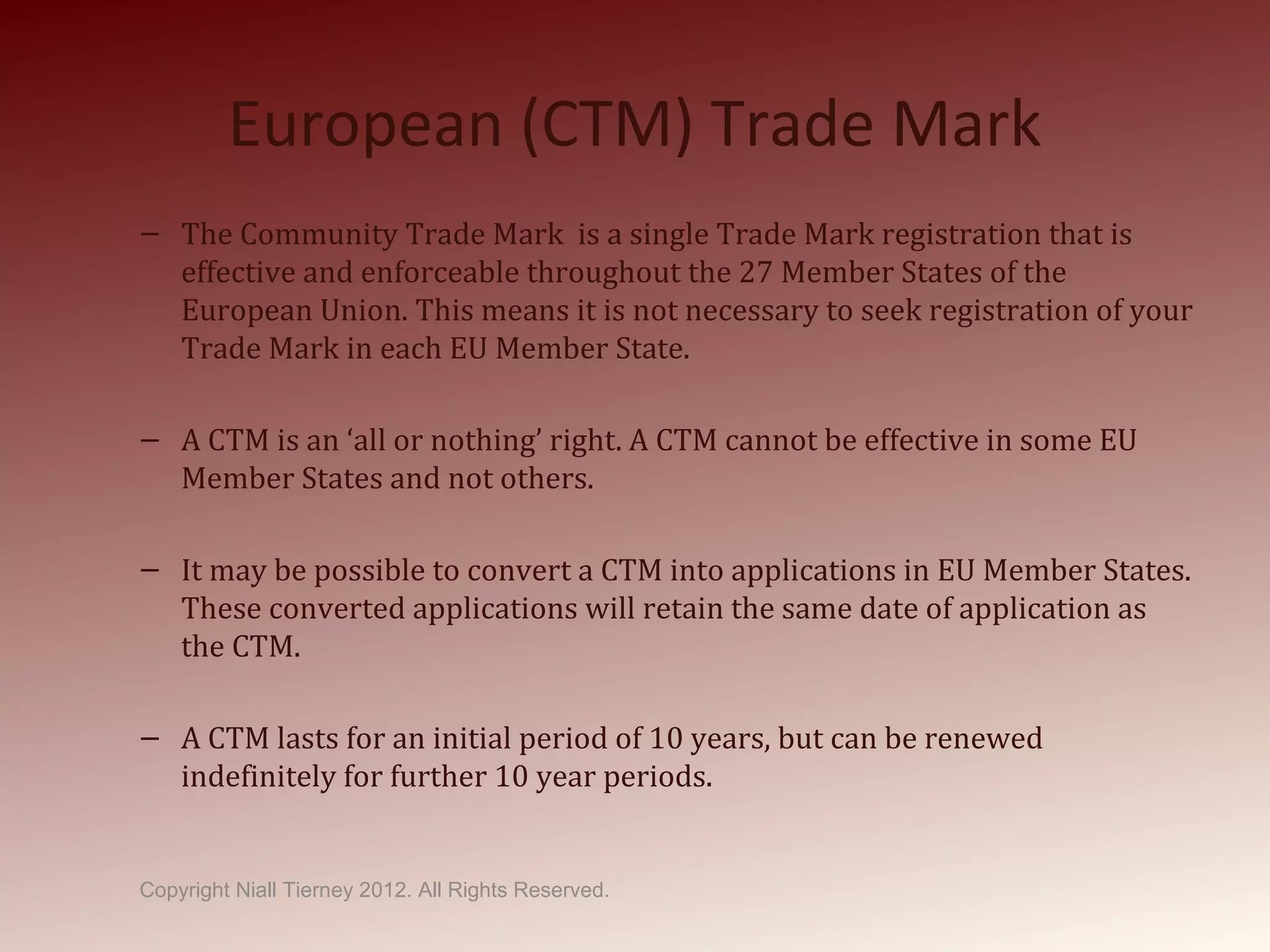 European (CTM) Trade Mark
– The Community Trade Mark is a single Trade Mark registration that is
effective and enforceable throughout the 27 Member States of the
European Union. This means it is not necessary to seek registration of your
Trade Mark in each EU Member State.
– A CTM is an ‘all or nothing’ right. A CTM cannot be effective in some EU
Member States and not others.
– It may be possible to convert a CTM into applications in EU Member States.
These converted applications will retain the same date of application as
the CTM.
– A CTM lasts for an initial period of 10 years, but can be renewed
indefinitely for further 10 year periods.
Copyright Niall Tierney 2012. All Rights Reserved.
 