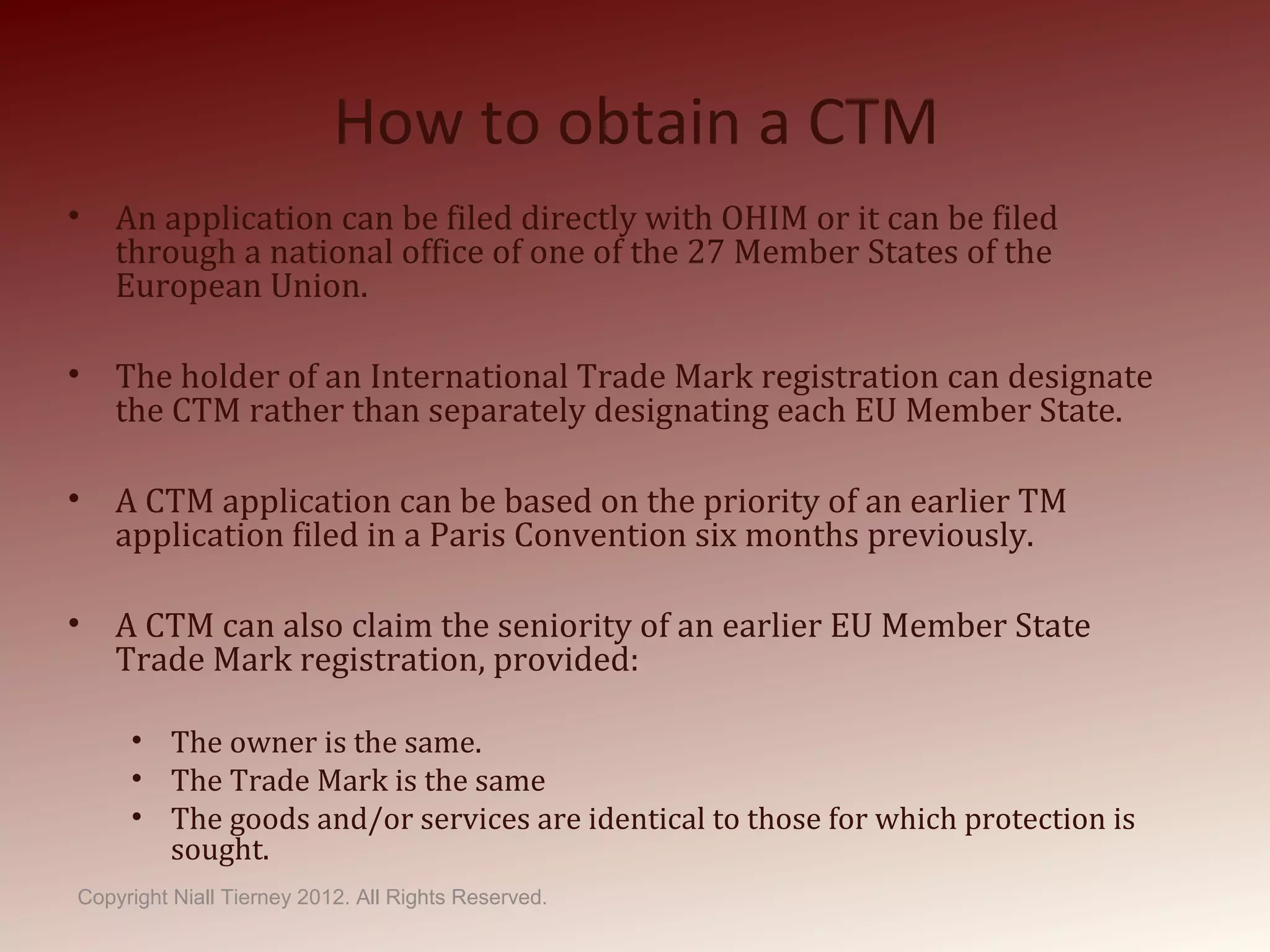 How to obtain a CTM
• An application can be filed directly with OHIM or it can be filed
through a national office of one of the 27 Member States of the
European Union.
• The holder of an International Trade Mark registration can designate
the CTM rather than separately designating each EU Member State.
• A CTM application can be based on the priority of an earlier TM
application filed in a Paris Convention six months previously.
• A CTM can also claim the seniority of an earlier EU Member State
Trade Mark registration, provided:
• The owner is the same.
• The Trade Mark is the same
• The goods and/or services are identical to those for which protection is
sought.
Copyright Niall Tierney 2012. All Rights Reserved.
 