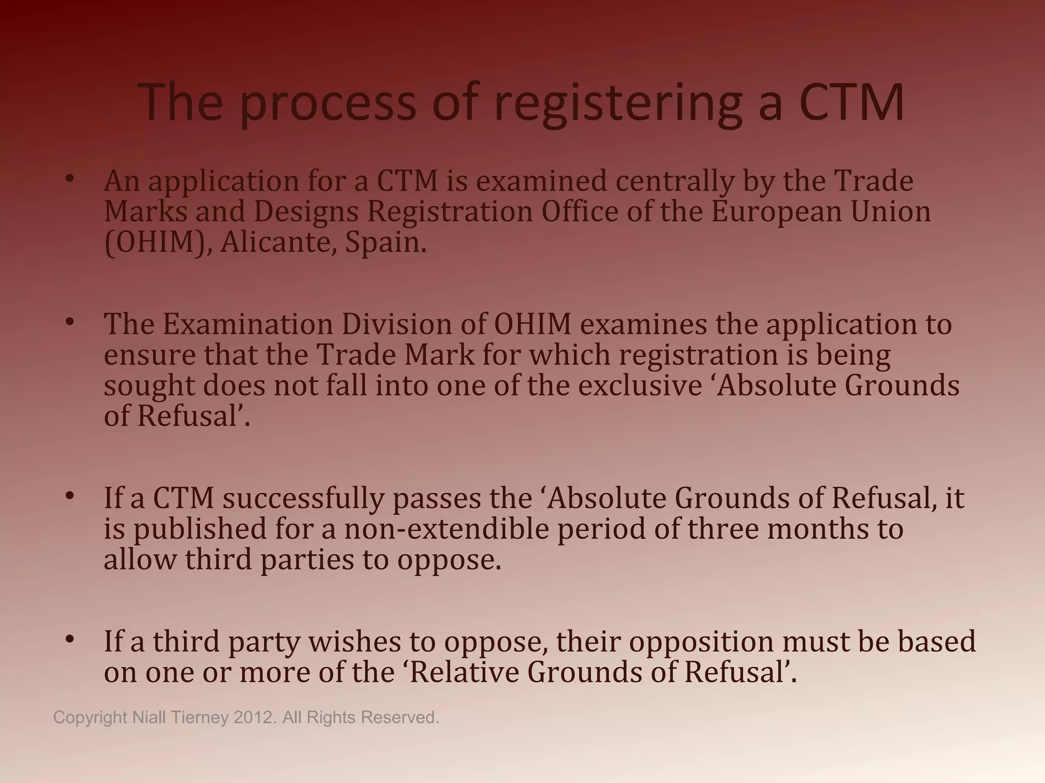 The process of registering a CTM
• An application for a CTM is examined centrally by the Trade
Marks and Designs Registration Office of the European Union
(OHIM), Alicante, Spain.
• The Examination Division of OHIM examines the application to
ensure that the Trade Mark for which registration is being
sought does not fall into one of the exclusive ‘Absolute Grounds
of Refusal’.
• If a CTM successfully passes the ‘Absolute Grounds of Refusal, it
is published for a non-extendible period of three months to
allow third parties to oppose.
• If a third party wishes to oppose, their opposition must be based
on one or more of the ‘Relative Grounds of Refusal’.
Copyright Niall Tierney 2012. All Rights Reserved.
 