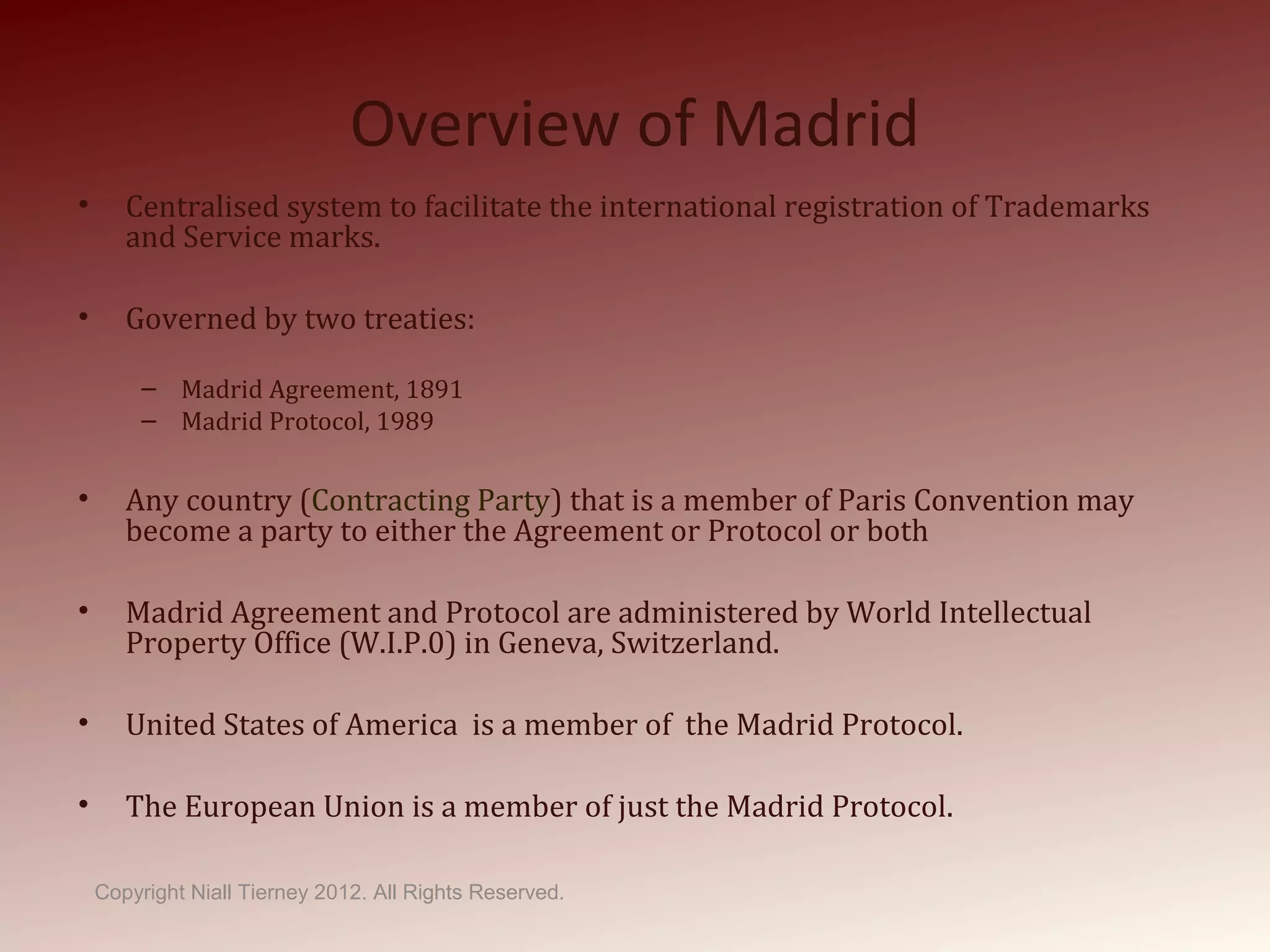 Overview of Madrid
• Centralised system to facilitate the international registration of Trademarks
and Service marks.
• Governed by two treaties:
– Madrid Agreement, 1891
– Madrid Protocol, 1989
• Any country (Contracting Party) that is a member of Paris Convention may
become a party to either the Agreement or Protocol or both
• Madrid Agreement and Protocol are administered by World Intellectual
Property Office (W.I.P.0) in Geneva, Switzerland.
• United States of America is a member of the Madrid Protocol.
• The European Union is a member of just the Madrid Protocol.
Copyright Niall Tierney 2012. All Rights Reserved.
 