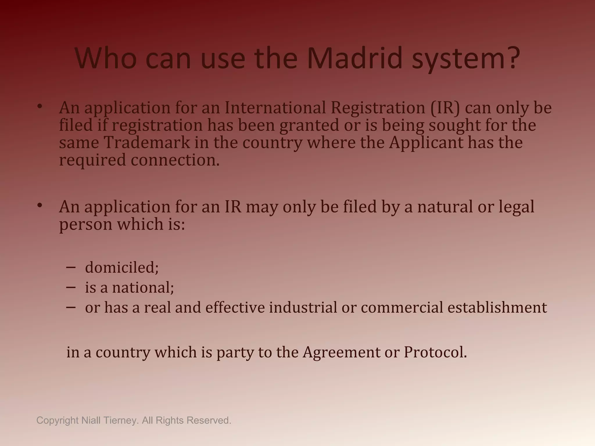 Who can use the Madrid system?
• An application for an International Registration (IR) can only be
filed if registration has been granted or is being sought for the
same Trademark in the country where the Applicant has the
required connection.
• An application for an IR may only be filed by a natural or legal
person which is:
– domiciled;
– is a national;
– or has a real and effective industrial or commercial establishment
in a country which is party to the Agreement or Protocol.
Copyright Niall Tierney. All Rights Reserved.
 