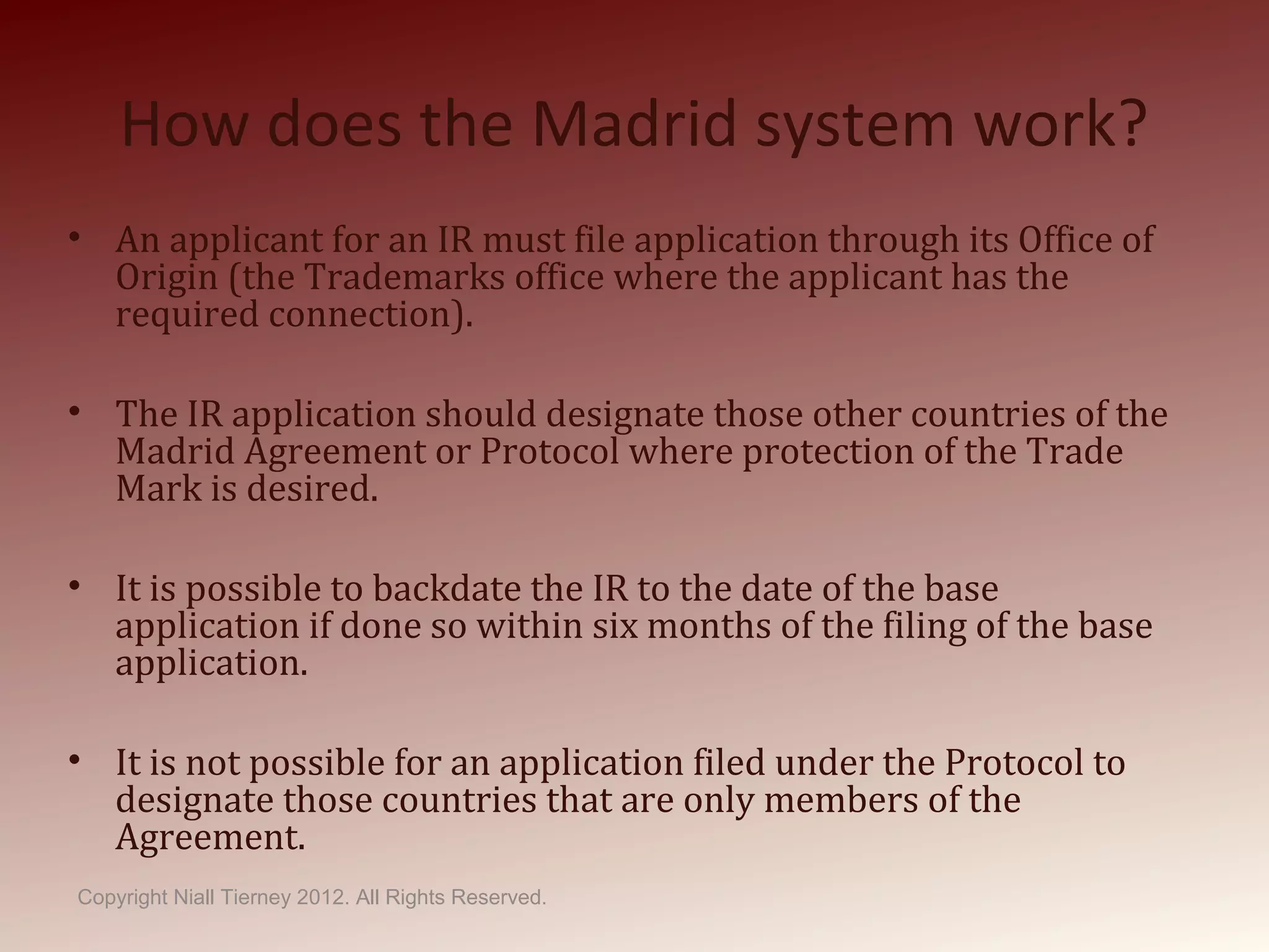 How does the Madrid system work?
• An applicant for an IR must file application through its Office of
Origin (the Trademarks office where the applicant has the
required connection).
• The IR application should designate those other countries of the
Madrid Agreement or Protocol where protection of the Trade
Mark is desired.
• It is possible to backdate the IR to the date of the base
application if done so within six months of the filing of the base
application.
• It is not possible for an application filed under the Protocol to
designate those countries that are only members of the
Agreement.
Copyright Niall Tierney 2012. All Rights Reserved.
 