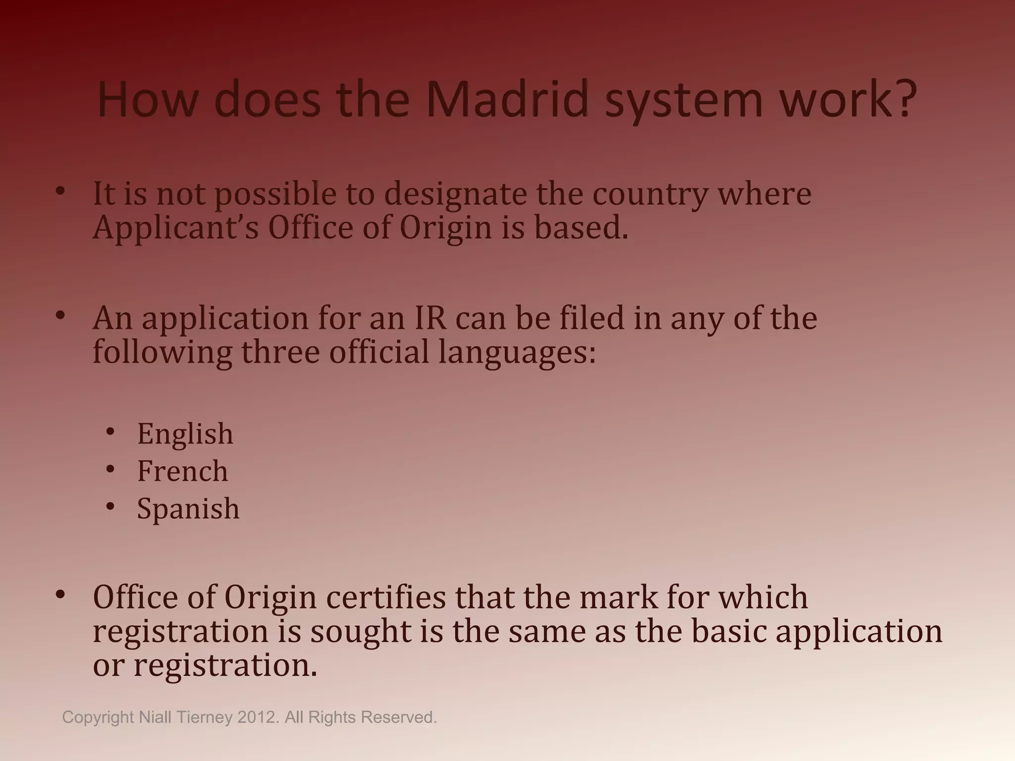 How does the Madrid system work?
• It is not possible to designate the country where
Applicant’s Office of Origin is based.
• An application for an IR can be filed in any of the
following three official languages:
• English
• French
• Spanish
• Office of Origin certifies that the mark for which
registration is sought is the same as the basic application
or registration.
Copyright Niall Tierney 2012. All Rights Reserved.
 