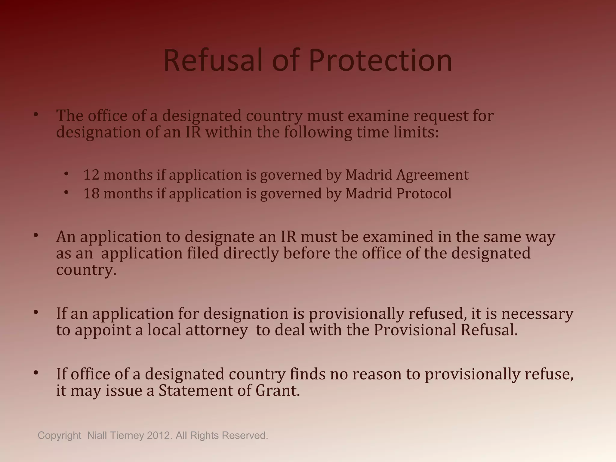 Refusal of Protection
• The office of a designated country must examine request for
designation of an IR within the following time limits:
• 12 months if application is governed by Madrid Agreement
• 18 months if application is governed by Madrid Protocol
• An application to designate an IR must be examined in the same way
as an application filed directly before the office of the designated
country.
• If an application for designation is provisionally refused, it is necessary
to appoint a local attorney to deal with the Provisional Refusal.
• If office of a designated country finds no reason to provisionally refuse,
it may issue a Statement of Grant.
Copyright Niall Tierney 2012. All Rights Reserved.
 