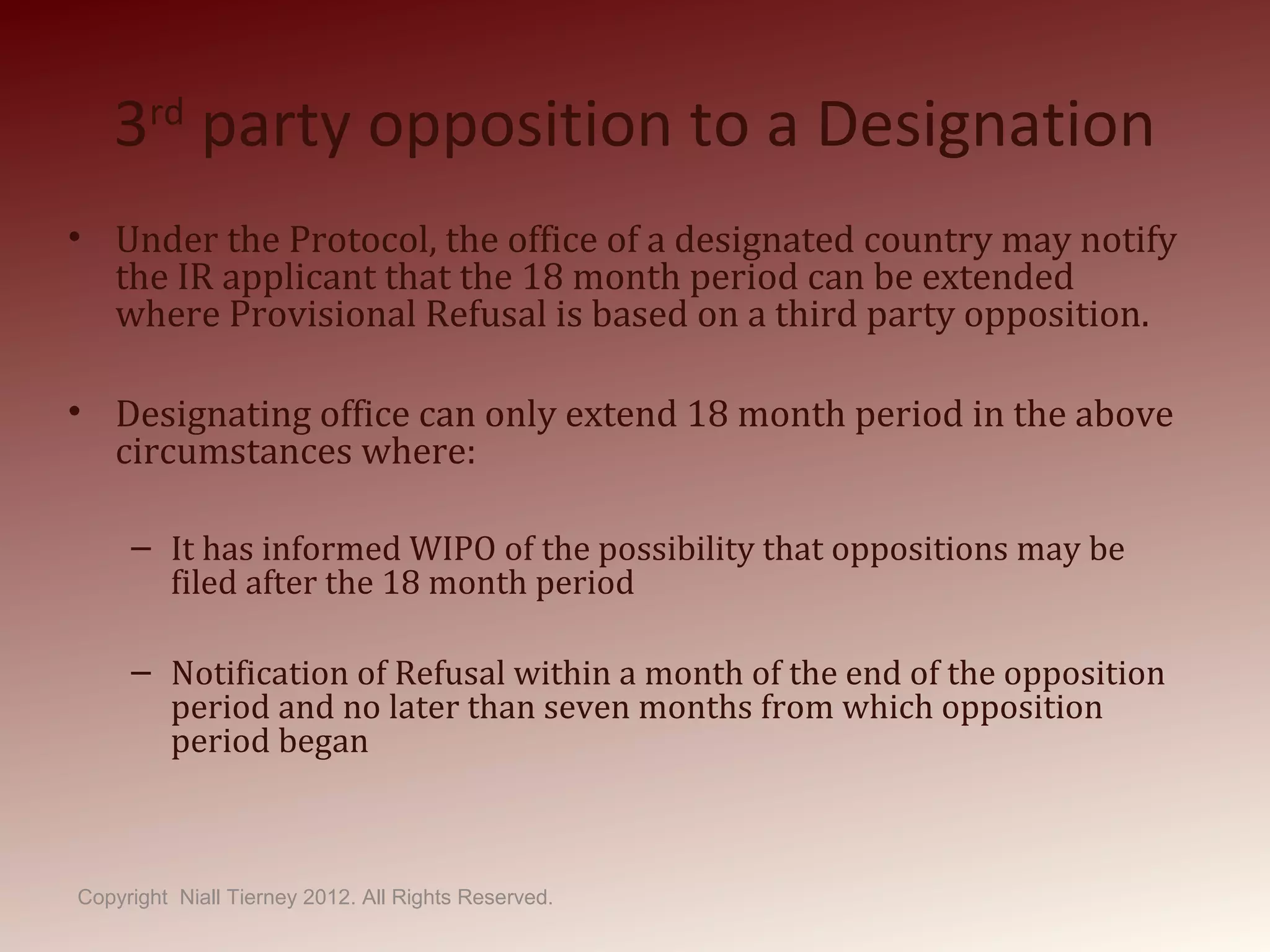 3rd
party opposition to a Designation
• Under the Protocol, the office of a designated country may notify
the IR applicant that the 18 month period can be extended
where Provisional Refusal is based on a third party opposition.
• Designating office can only extend 18 month period in the above
circumstances where:
– It has informed WIPO of the possibility that oppositions may be
filed after the 18 month period
– Notification of Refusal within a month of the end of the opposition
period and no later than seven months from which opposition
period began
Copyright Niall Tierney 2012. All Rights Reserved.
 
