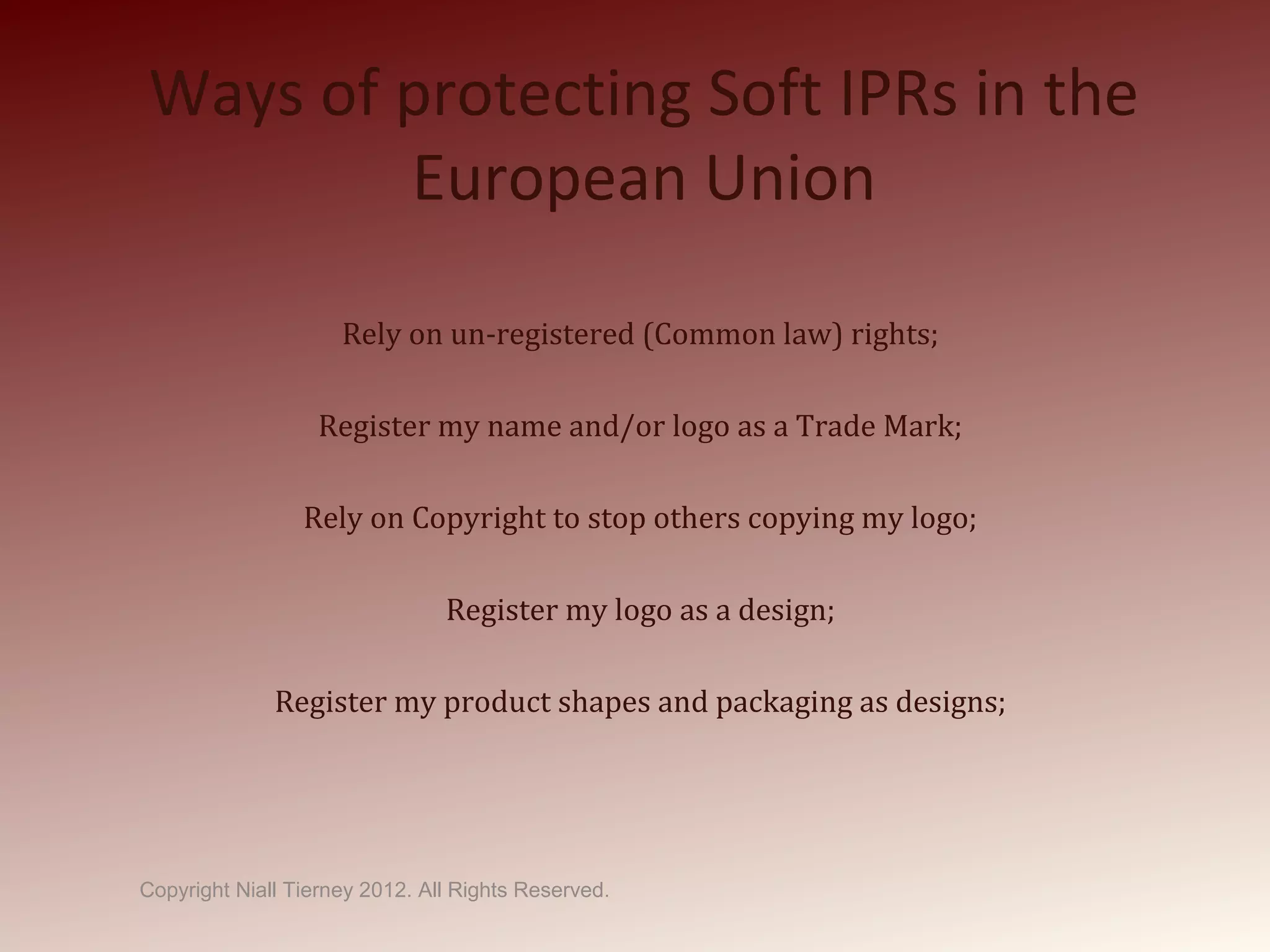 Ways of protecting Soft IPRs in the
European Union
Rely on un-registered (Common law) rights;
Register my name and/or logo as a Trade Mark;
Rely on Copyright to stop others copying my logo;
Register my logo as a design;
Register my product shapes and packaging as designs;
Copyright Niall Tierney 2012. All Rights Reserved.
 