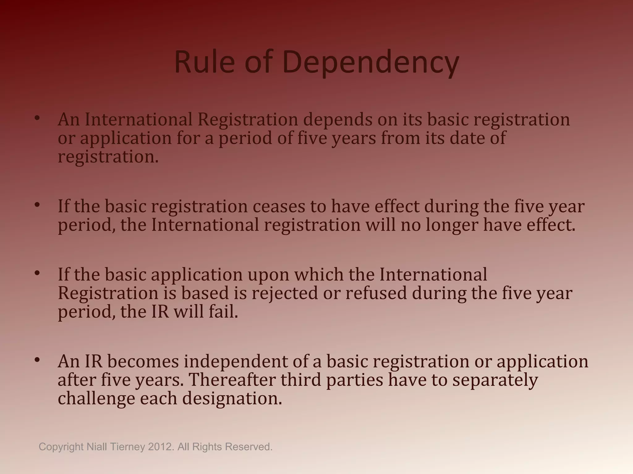 Rule of Dependency
• An International Registration depends on its basic registration
or application for a period of five years from its date of
registration.
• If the basic registration ceases to have effect during the five year
period, the International registration will no longer have effect.
• If the basic application upon which the International
Registration is based is rejected or refused during the five year
period, the IR will fail.
• An IR becomes independent of a basic registration or application
after five years. Thereafter third parties have to separately
challenge each designation.
Copyright Niall Tierney 2012. All Rights Reserved.
 