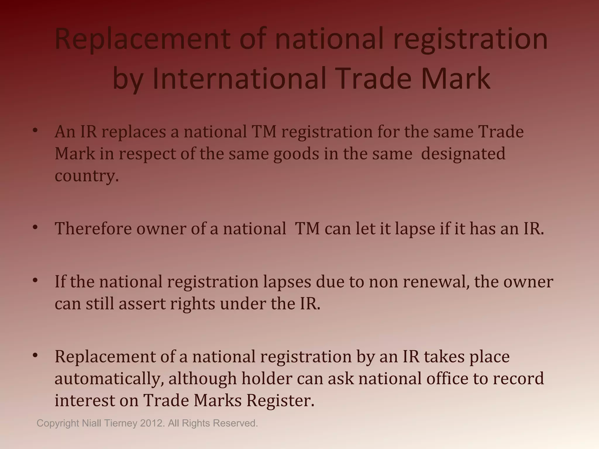 Replacement of national registration
by International Trade Mark
• An IR replaces a national TM registration for the same Trade
Mark in respect of the same goods in the same designated
country.
• Therefore owner of a national TM can let it lapse if it has an IR.
• If the national registration lapses due to non renewal, the owner
can still assert rights under the IR.
• Replacement of a national registration by an IR takes place
automatically, although holder can ask national office to record
interest on Trade Marks Register.
Copyright Niall Tierney 2012. All Rights Reserved.
 