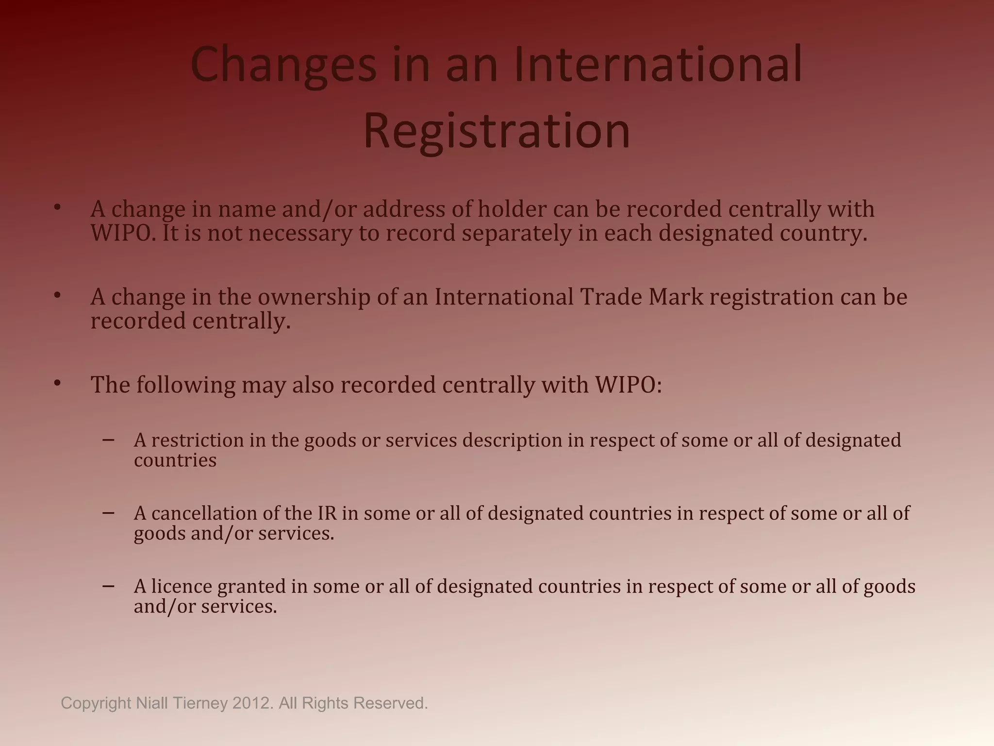 Changes in an International
Registration
• A change in name and/or address of holder can be recorded centrally with
WIPO. It is not necessary to record separately in each designated country.
• A change in the ownership of an International Trade Mark registration can be
recorded centrally.
• The following may also recorded centrally with WIPO:
– A restriction in the goods or services description in respect of some or all of designated
countries
– A cancellation of the IR in some or all of designated countries in respect of some or all of
goods and/or services.
– A licence granted in some or all of designated countries in respect of some or all of goods
and/or services.
Copyright Niall Tierney 2012. All Rights Reserved.
 