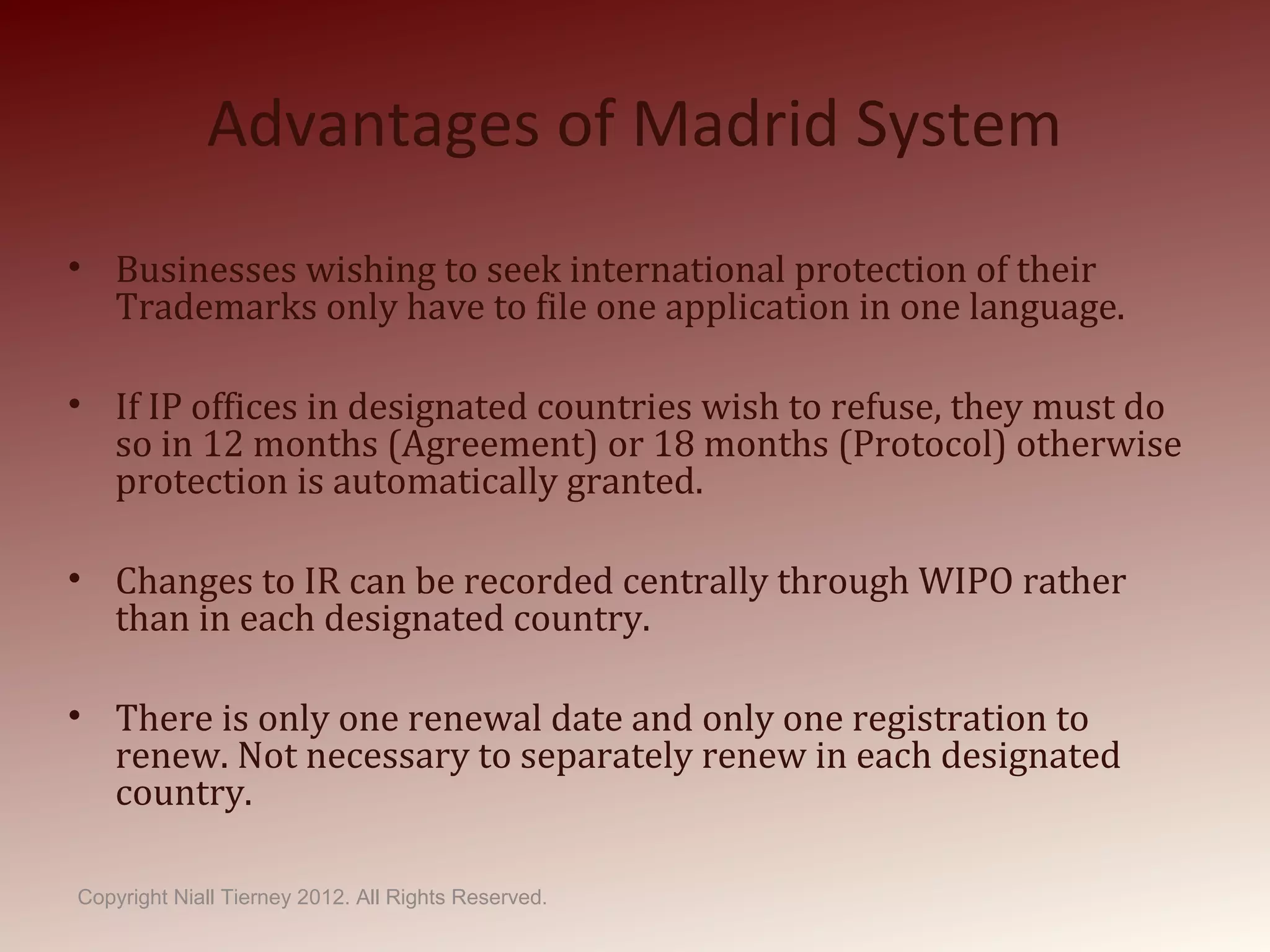 Advantages of Madrid System
• Businesses wishing to seek international protection of their
Trademarks only have to file one application in one language.
• If IP offices in designated countries wish to refuse, they must do
so in 12 months (Agreement) or 18 months (Protocol) otherwise
protection is automatically granted.
• Changes to IR can be recorded centrally through WIPO rather
than in each designated country.
• There is only one renewal date and only one registration to
renew. Not necessary to separately renew in each designated
country.
Copyright Niall Tierney 2012. All Rights Reserved.
 