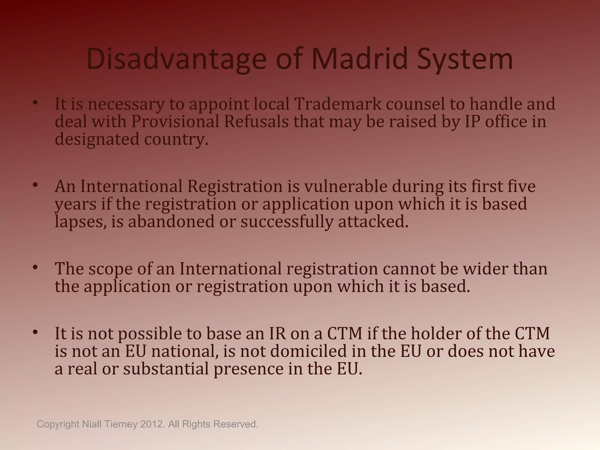 Disadvantage of Madrid System
• It is necessary to appoint local Trademark counsel to handle and
deal with Provisional Refusals that may be raised by IP office in
designated country.
• An International Registration is vulnerable during its first five
years if the registration or application upon which it is based
lapses, is abandoned or successfully attacked.
• The scope of an International registration cannot be wider than
the application or registration upon which it is based.
• It is not possible to base an IR on a CTM if the holder of the CTM
is not an EU national, is not domiciled in the EU or does not have
a real or substantial presence in the EU.
Copyright Niall Tierney 2012. All Rights Reserved.
 