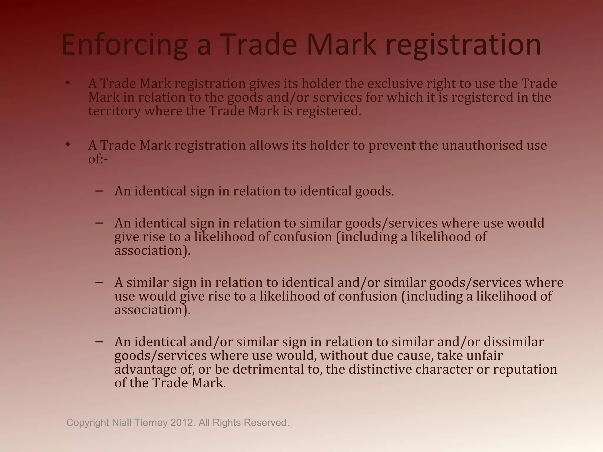 Enforcing a Trade Mark registration
• A Trade Mark registration gives its holder the exclusive right to use the Trade
Mark in relation to the goods and/or services for which it is registered in the
territory where the Trade Mark is registered.
• A Trade Mark registration allows its holder to prevent the unauthorised use
of:-
– An identical sign in relation to identical goods.
– An identical sign in relation to similar goods/services where use would
give rise to a likelihood of confusion (including a likelihood of
association).
– A similar sign in relation to identical and/or similar goods/services where
use would give rise to a likelihood of confusion (including a likelihood of
association).
– An identical and/or similar sign in relation to similar and/or dissimilar
goods/services where use would, without due cause, take unfair
advantage of, or be detrimental to, the distinctive character or reputation
of the Trade Mark.
Copyright Niall Tierney 2012. All Rights Reserved.
 