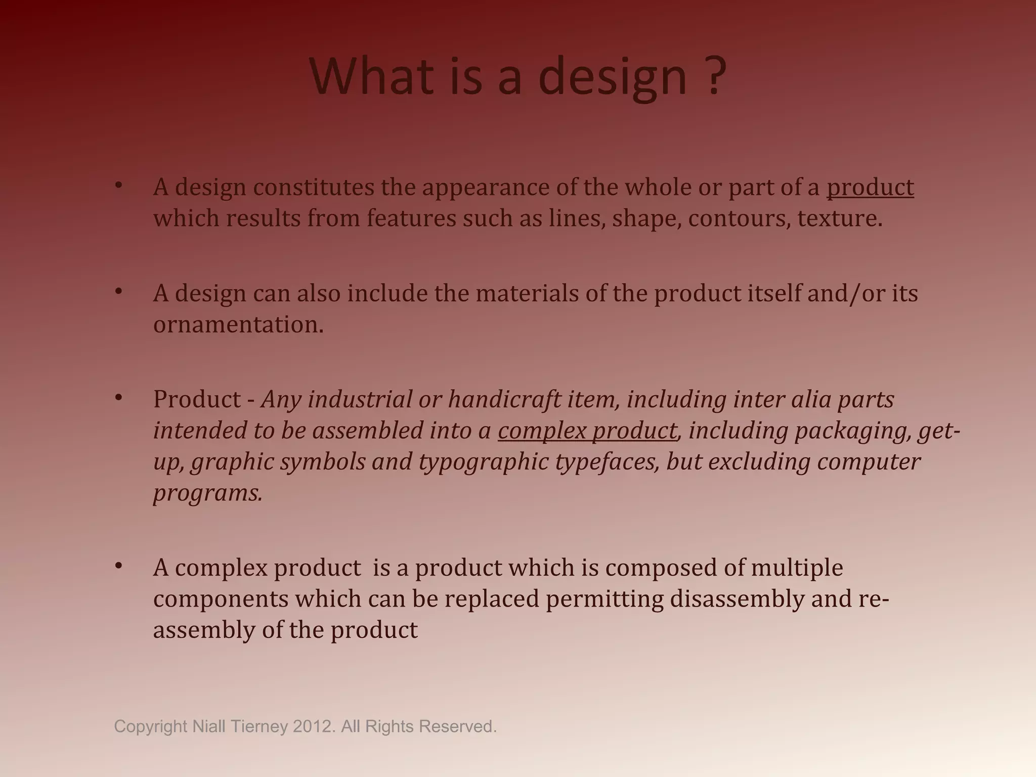 What is a design ?
• A design constitutes the appearance of the whole or part of a product
which results from features such as lines, shape, contours, texture.
• A design can also include the materials of the product itself and/or its
ornamentation.
• Product - Any industrial or handicraft item, including inter alia parts
intended to be assembled into a complex product, including packaging, get-
up, graphic symbols and typographic typefaces, but excluding computer
programs.
• A complex product is a product which is composed of multiple
components which can be replaced permitting disassembly and re-
assembly of the product
Copyright Niall Tierney 2012. All Rights Reserved.
 