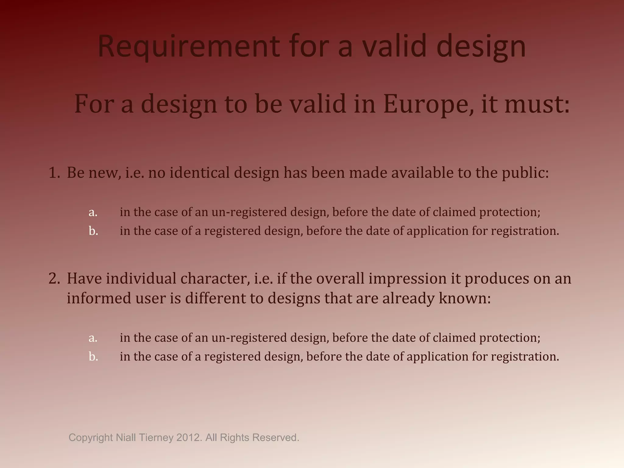 Requirement for a valid design
For a design to be valid in Europe, it must:
1. Be new, i.e. no identical design has been made available to the public:
a. in the case of an un-registered design, before the date of claimed protection;
b. in the case of a registered design, before the date of application for registration.
2. Have individual character, i.e. if the overall impression it produces on an
informed user is different to designs that are already known:
a. in the case of an un-registered design, before the date of claimed protection;
b. in the case of a registered design, before the date of application for registration.
Copyright Niall Tierney 2012. All Rights Reserved.
 