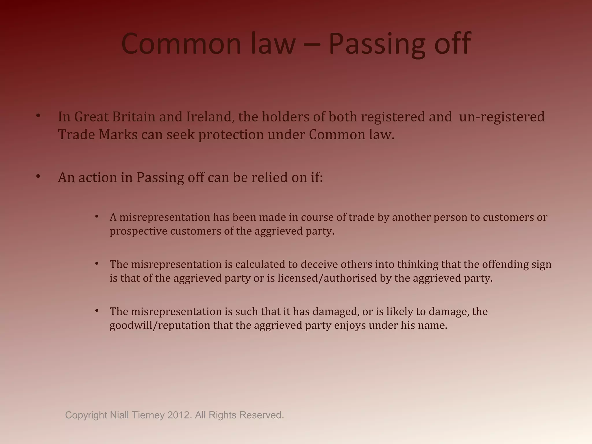 Common law – Passing off
• In Great Britain and Ireland, the holders of both registered and un-registered
Trade Marks can seek protection under Common law.
• An action in Passing off can be relied on if:
• A misrepresentation has been made in course of trade by another person to customers or
prospective customers of the aggrieved party.
• The misrepresentation is calculated to deceive others into thinking that the offending sign
is that of the aggrieved party or is licensed/authorised by the aggrieved party.
• The misrepresentation is such that it has damaged, or is likely to damage, the
goodwill/reputation that the aggrieved party enjoys under his name.
Copyright Niall Tierney 2012. All Rights Reserved.
 