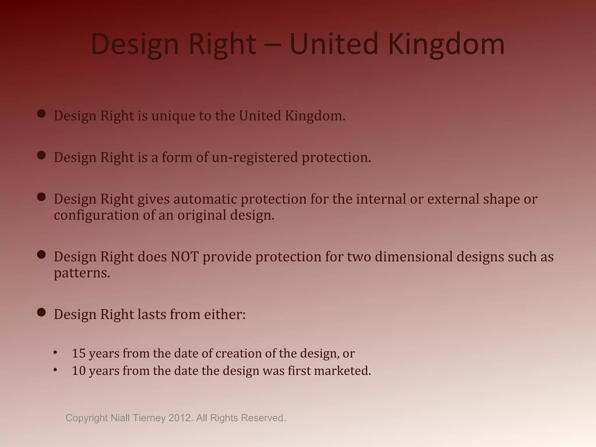 Design Right – United Kingdom
 Design Right is unique to the United Kingdom.
 Design Right is a form of un-registered protection.
 Design Right gives automatic protection for the internal or external shape or
configuration of an original design.
 Design Right does NOT provide protection for two dimensional designs such as
patterns.
 Design Right lasts from either:
• 15 years from the date of creation of the design, or
• 10 years from the date the design was first marketed.
Copyright Niall Tierney 2012. All Rights Reserved.
 