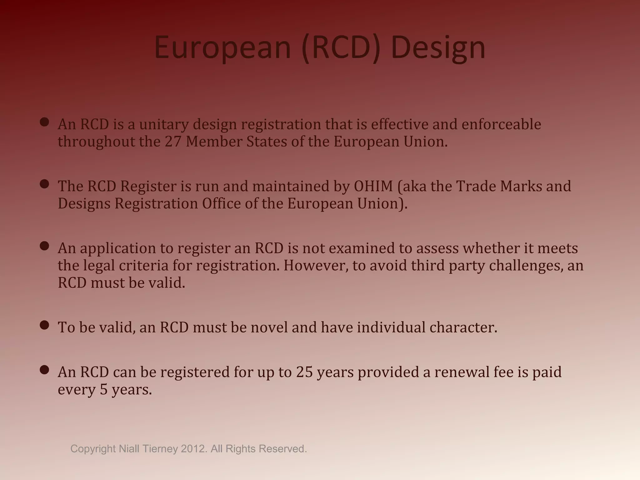 European (RCD) Design
 An RCD is a unitary design registration that is effective and enforceable
throughout the 27 Member States of the European Union.
 The RCD Register is run and maintained by OHIM (aka the Trade Marks and
Designs Registration Office of the European Union).
 An application to register an RCD is not examined to assess whether it meets
the legal criteria for registration. However, to avoid third party challenges, an
RCD must be valid.
 To be valid, an RCD must be novel and have individual character.
 An RCD can be registered for up to 25 years provided a renewal fee is paid
every 5 years.
Copyright Niall Tierney 2012. All Rights Reserved.
 